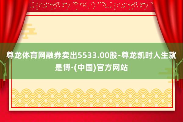尊龙体育网融券卖出5533.00股-尊龙凯时人生就是博·(中国)官方网站