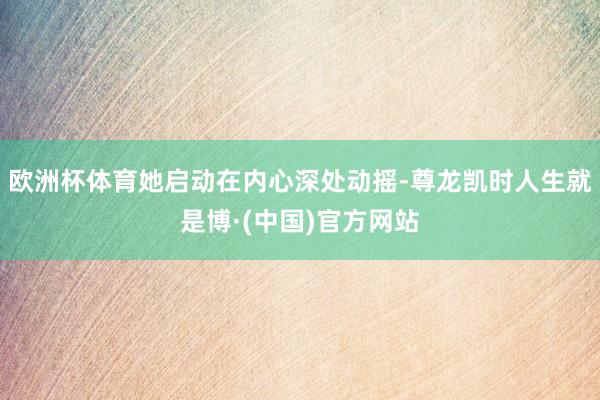 欧洲杯体育她启动在内心深处动摇-尊龙凯时人生就是博·(中国)官方网站