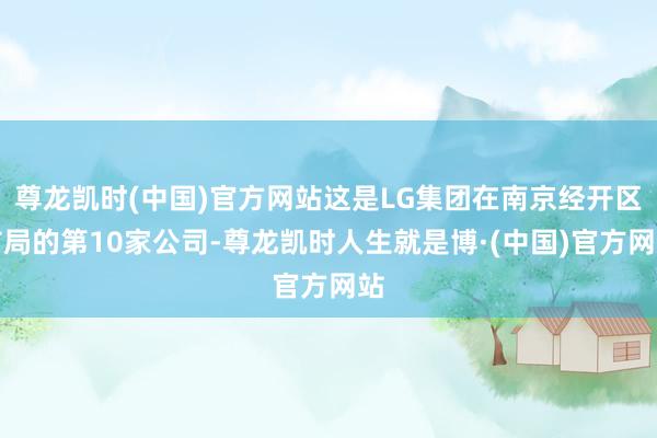 尊龙凯时(中国)官方网站这是LG集团在南京经开区布局的第10家公司-尊龙凯时人生就是博·(中国)官方网站