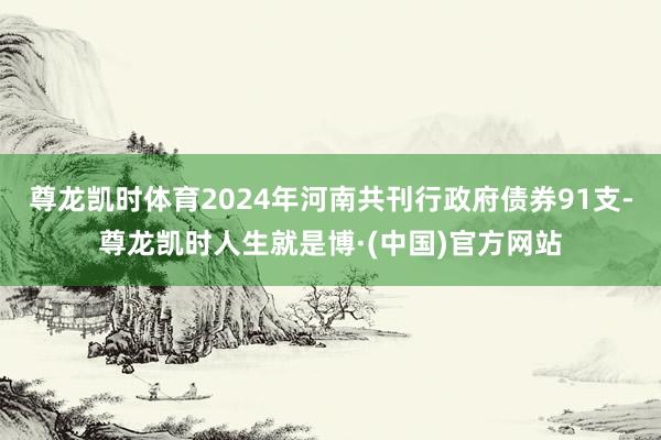 尊龙凯时体育2024年河南共刊行政府债券91支-尊龙凯时人生就是博·(中国)官方网站