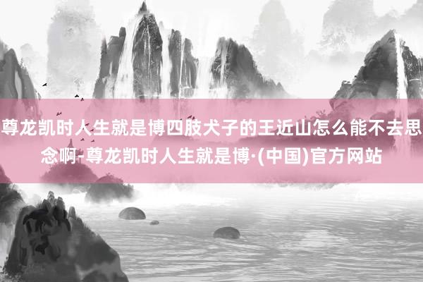 尊龙凯时人生就是博四肢犬子的王近山怎么能不去思念啊-尊龙凯时人生就是博·(中国)官方网站