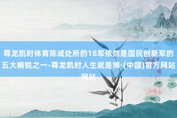 尊龙凯时体育陈诚处所的18军依然是国民创新军的五大精锐之一-尊龙凯时人生就是博·(中国)官方网站