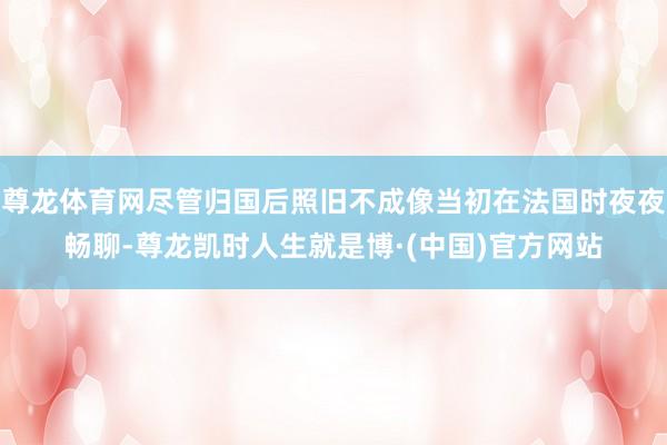 尊龙体育网尽管归国后照旧不成像当初在法国时夜夜畅聊-尊龙凯时人生就是博·(中国)官方网站