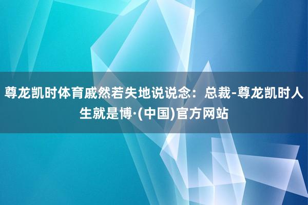 尊龙凯时体育戚然若失地说说念：总裁-尊龙凯时人生就是博·(中国)官方网站