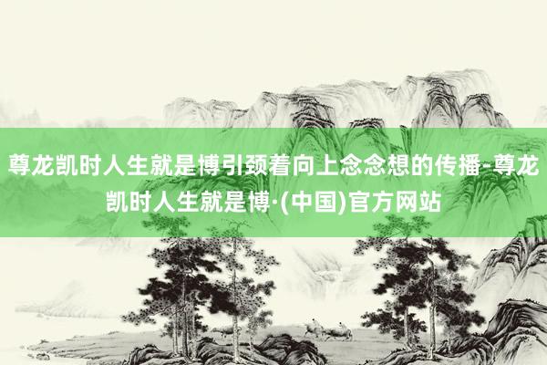 尊龙凯时人生就是博引颈着向上念念想的传播-尊龙凯时人生就是博·(中国)官方网站