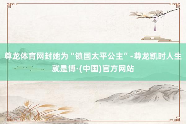 尊龙体育网封她为“镇国太平公主”-尊龙凯时人生就是博·(中国)官方网站