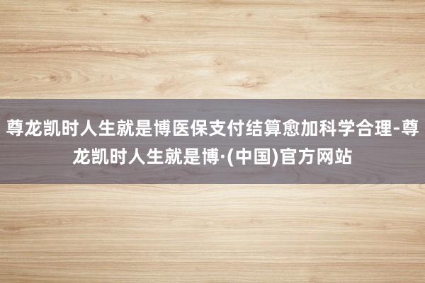 尊龙凯时人生就是博医保支付结算愈加科学合理-尊龙凯时人生就是博·(中国)官方网站