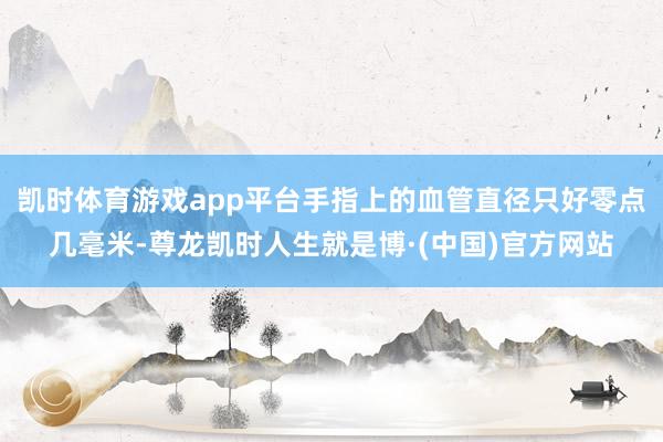凯时体育游戏app平台手指上的血管直径只好零点几毫米-尊龙凯时人生就是博·(中国)官方网站