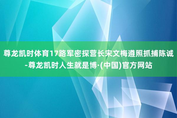 尊龙凯时体育17路军密探营长宋文梅遵照抓捕陈诚-尊龙凯时人生就是博·(中国)官方网站