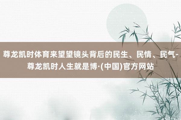 尊龙凯时体育来望望镜头背后的民生、民情、民气-尊龙凯时人生就是博·(中国)官方网站