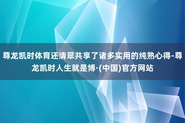 尊龙凯时体育还清翠共享了诸多实用的纯熟心得-尊龙凯时人生就是博·(中国)官方网站