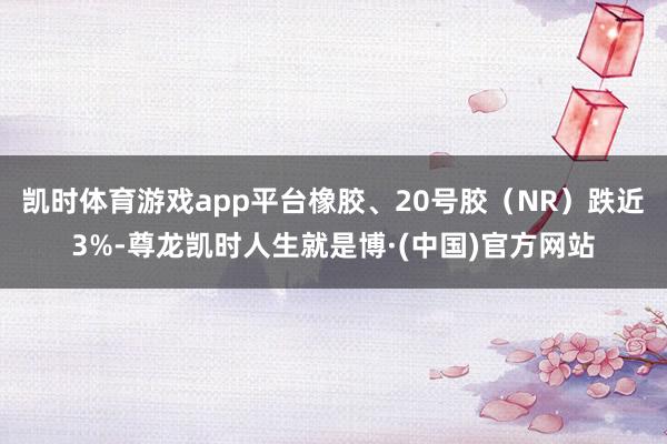 凯时体育游戏app平台橡胶、20号胶（NR）跌近3%-尊龙凯时人生就是博·(中国)官方网站