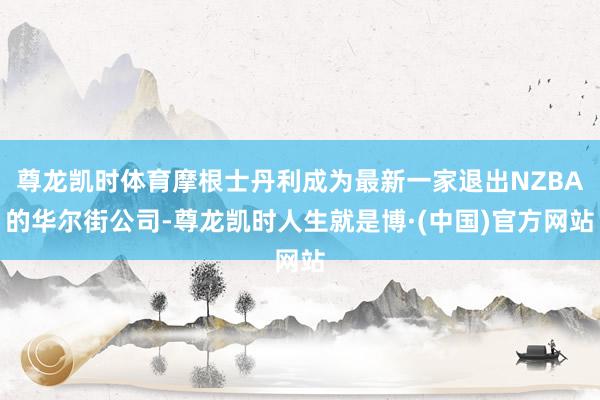 尊龙凯时体育摩根士丹利成为最新一家退出NZBA的华尔街公司-尊龙凯时人生就是博·(中国)官方网站