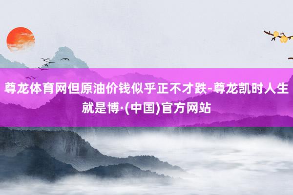 尊龙体育网但原油价钱似乎正不才跌-尊龙凯时人生就是博·(中国)官方网站