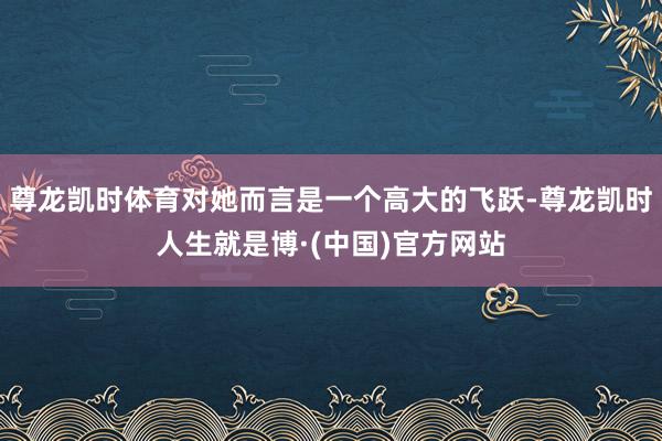 尊龙凯时体育对她而言是一个高大的飞跃-尊龙凯时人生就是博·(中国)官方网站