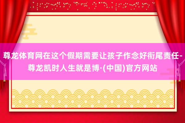 尊龙体育网在这个假期需要让孩子作念好衔尾责任-尊龙凯时人生就是博·(中国)官方网站