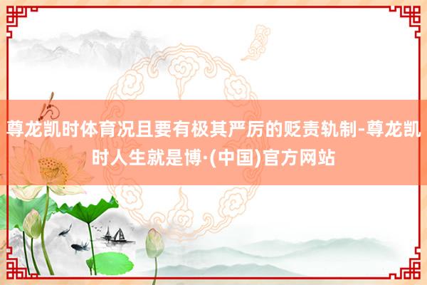 尊龙凯时体育况且要有极其严厉的贬责轨制-尊龙凯时人生就是博·(中国)官方网站