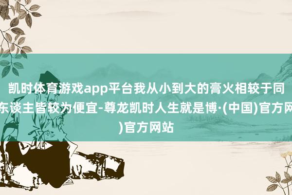 凯时体育游戏app平台我从小到大的膏火相较于同龄东谈主皆较为便宜-尊龙凯时人生就是博·(中国)官方网站