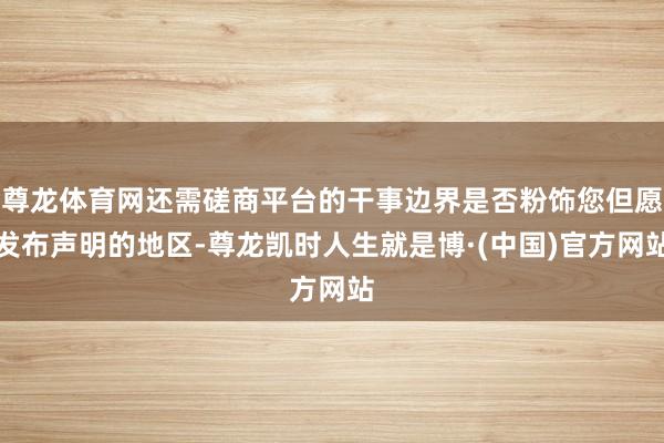 尊龙体育网还需磋商平台的干事边界是否粉饰您但愿发布声明的地区-尊龙凯时人生就是博·(中国)官方网站