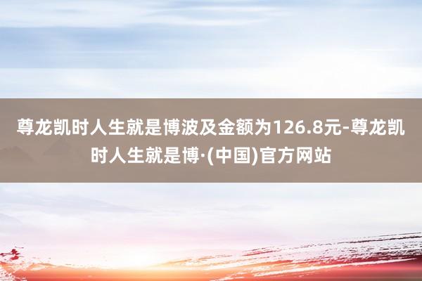 尊龙凯时人生就是博波及金额为126.8元-尊龙凯时人生就是博·(中国)官方网站