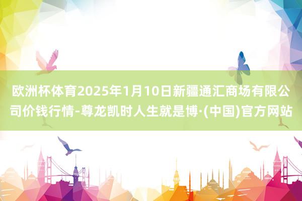 欧洲杯体育2025年1月10日新疆通汇商场有限公司价钱行情-尊龙凯时人生就是博·(中国)官方网站