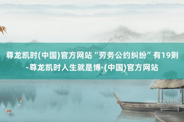 尊龙凯时(中国)官方网站“劳务公约纠纷”有19则-尊龙凯时人生就是博·(中国)官方网站