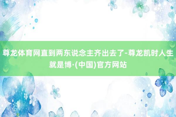 尊龙体育网直到两东说念主齐出去了-尊龙凯时人生就是博·(中国)官方网站