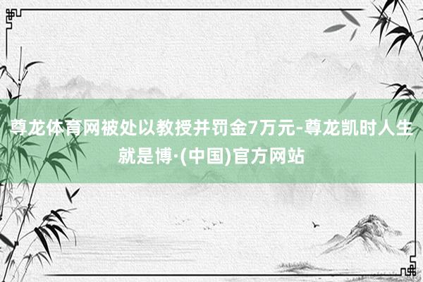 尊龙体育网被处以教授并罚金7万元-尊龙凯时人生就是博·(中国)官方网站