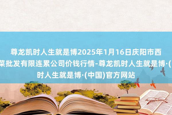 尊龙凯时人生就是博2025年1月16日庆阳市西峰西郊瓜果蔬菜批发有限连累公司价钱行情-尊龙凯时人生就是博·(中国)官方网站