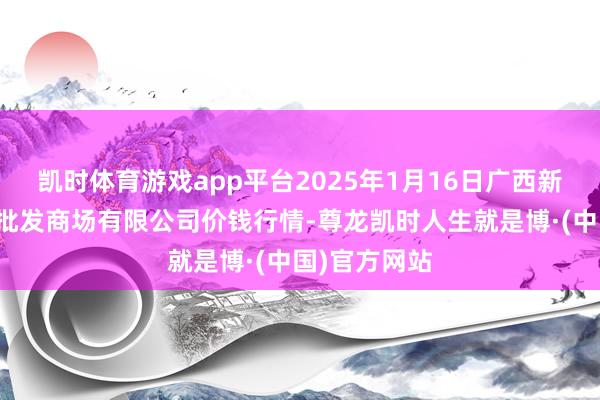 凯时体育游戏app平台2025年1月16日广西新柳邕农居品批发商场有限公司价钱行情-尊龙凯时人生就是博·(中国)官方网站