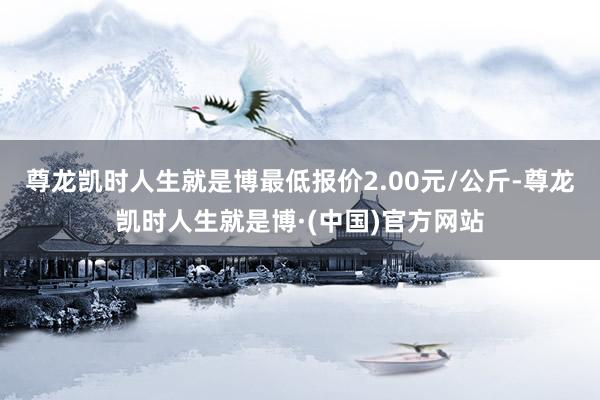 尊龙凯时人生就是博最低报价2.00元/公斤-尊龙凯时人生就是博·(中国)官方网站
