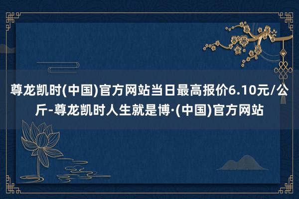 尊龙凯时(中国)官方网站当日最高报价6.10元/公斤-尊龙凯时人生就是博·(中国)官方网站