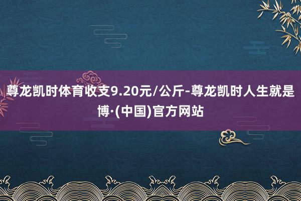 尊龙凯时体育收支9.20元/公斤-尊龙凯时人生就是博·(中国)官方网站