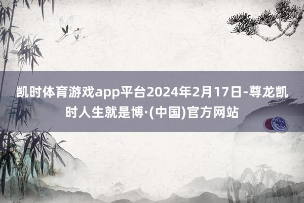 凯时体育游戏app平台2024年2月17日-尊龙凯时人生就是博·(中国)官方网站