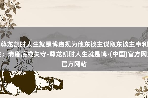 尊龙凯时人生就是博违规为他东谈主谋取东谈主事利益；清廉底线失守-尊龙凯时人生就是博·(中国)官方网站