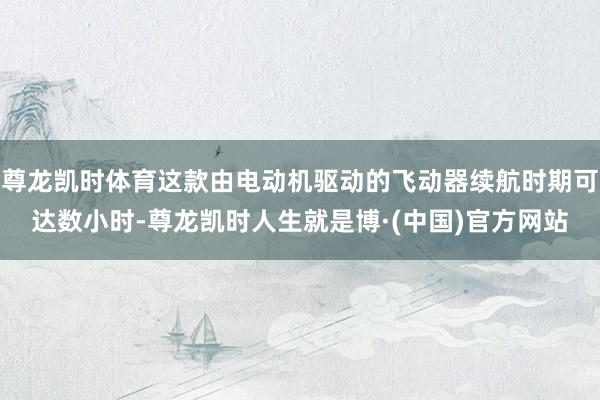 尊龙凯时体育这款由电动机驱动的飞动器续航时期可达数小时-尊龙凯时人生就是博·(中国)官方网站