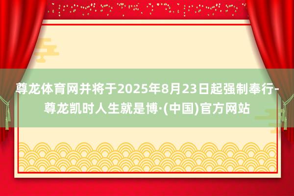 尊龙体育网并将于2025年8月23日起强制奉行-尊龙凯时人生就是博·(中国)官方网站