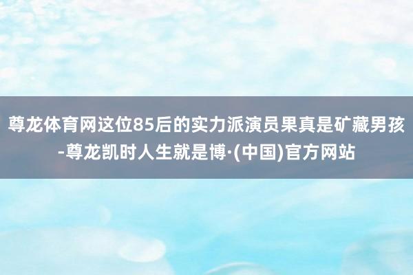尊龙体育网这位85后的实力派演员果真是矿藏男孩-尊龙凯时人生就是博·(中国)官方网站