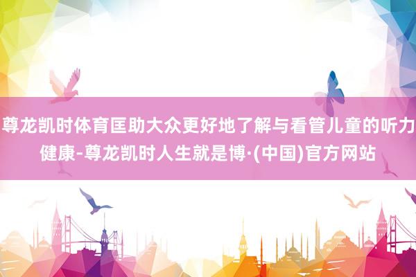 尊龙凯时体育匡助大众更好地了解与看管儿童的听力健康-尊龙凯时人生就是博·(中国)官方网站