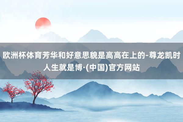 欧洲杯体育芳华和好意思貌是高高在上的-尊龙凯时人生就是博·(中国)官方网站