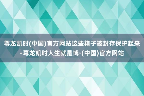 尊龙凯时(中国)官方网站这些箱子被封存保护起来-尊龙凯时人生就是博·(中国)官方网站
