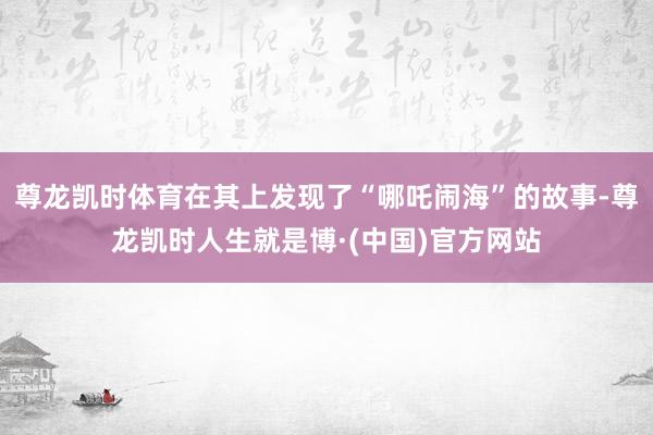 尊龙凯时体育在其上发现了“哪吒闹海”的故事-尊龙凯时人生就是博·(中国)官方网站