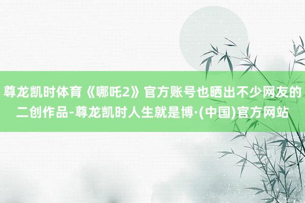 尊龙凯时体育《哪吒2》官方账号也晒出不少网友的二创作品-尊龙凯时人生就是博·(中国)官方网站