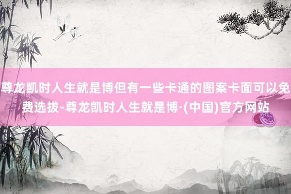 尊龙凯时人生就是博但有一些卡通的图案卡面可以免费选拔-尊龙凯时人生就是博·(中国)官方网站