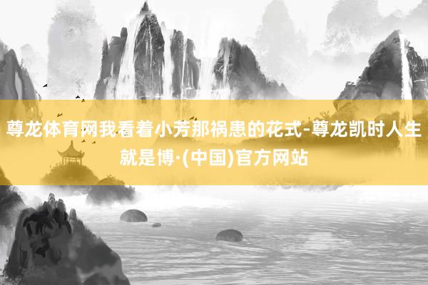 尊龙体育网我看着小芳那祸患的花式-尊龙凯时人生就是博·(中国)官方网站