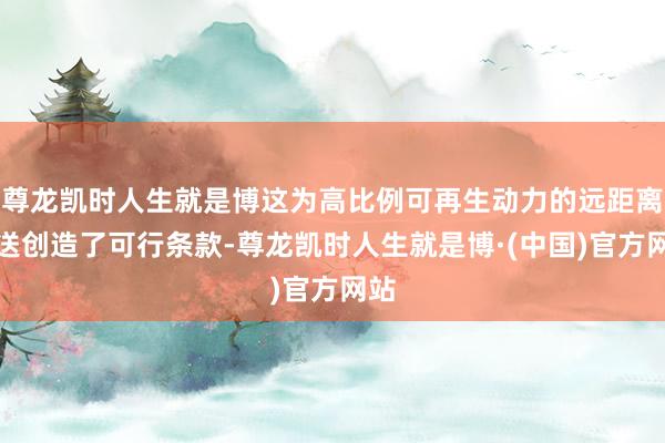 尊龙凯时人生就是博这为高比例可再生动力的远距离外送创造了可行条款-尊龙凯时人生就是博·(中国)官方网站