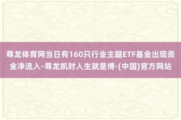 尊龙体育网当日有160只行业主题ETF基金出现资金净流入-尊龙凯时人生就是博·(中国)官方网站