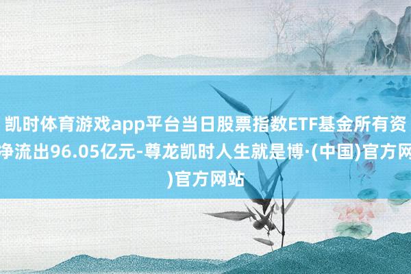 凯时体育游戏app平台当日股票指数ETF基金所有资金净流出96.05亿元-尊龙凯时人生就是博·(中国)官方网站