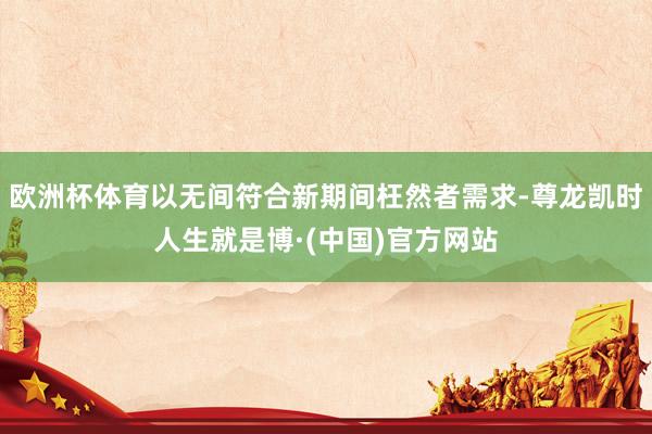 欧洲杯体育以无间符合新期间枉然者需求-尊龙凯时人生就是博·(中国)官方网站