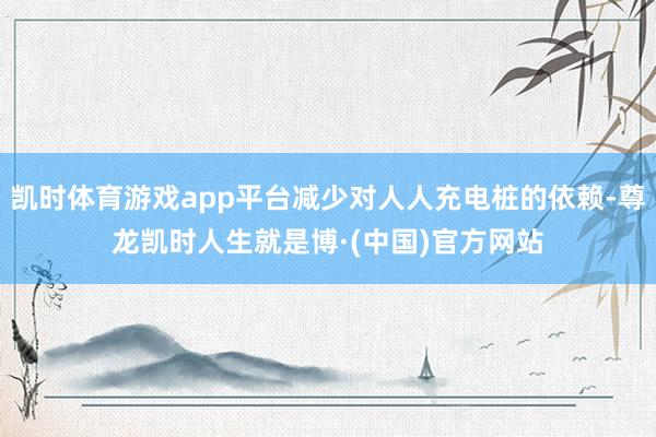 凯时体育游戏app平台减少对人人充电桩的依赖-尊龙凯时人生就是博·(中国)官方网站